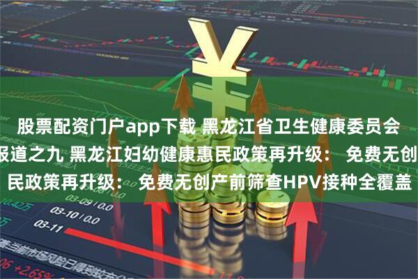 股票配资门户app下载 黑龙江省卫生健康委员会“十大惠民行动”系列报道之九 黑龙江妇幼健康惠民政策再升级： 免费无创产前筛查HPV接种全覆盖