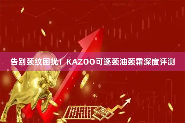 告别颈纹困扰！KAZOO可逐颈油颈霜深度评测
