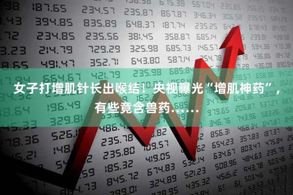 女子打增肌针长出喉结！央视曝光“增肌神药”，有些竟含兽药……