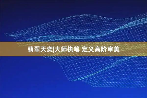 翡翠天奕|大师执笔 定义高阶审美