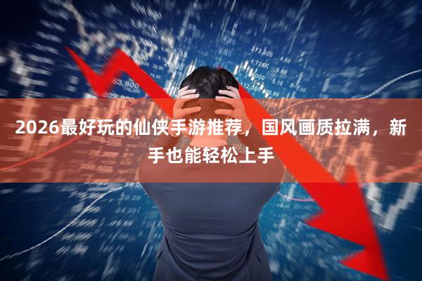 2026最好玩的仙侠手游推荐，国风画质拉满，新手也能轻松上手
