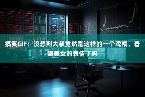 搞笑GIF：没想到大叔竟然是这样的一个戏精，看到美女的表情了吗