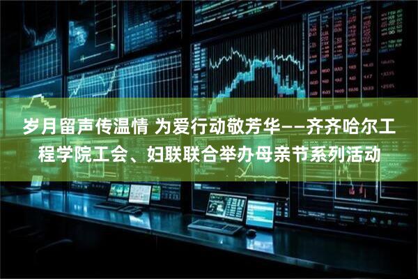 岁月留声传温情 为爱行动敬芳华——齐齐哈尔工程学院工会、妇联联合举办母亲节系列活动