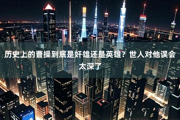 历史上的曹操到底是奸雄还是英雄？世人对他误会太深了