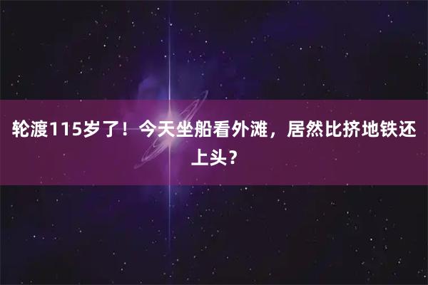轮渡115岁了！今天坐船看外滩，居然比挤地铁还上头？