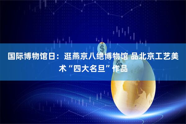 国际博物馆日：逛燕京八绝博物馆 品北京工艺美术“四大名旦”作品