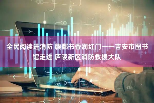 全民阅读进消防 赣鄱书香润红门一一吉安市图书馆走进 庐陵新区消防救援大队