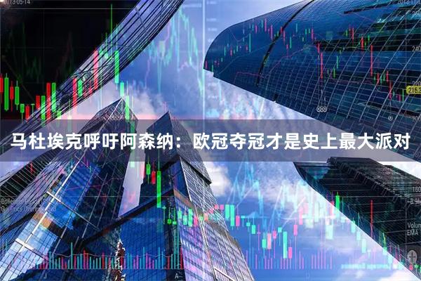 马杜埃克呼吁阿森纳：欧冠夺冠才是史上最大派对