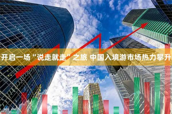 开启一场“说走就走”之旅 中国入境游市场热力攀升