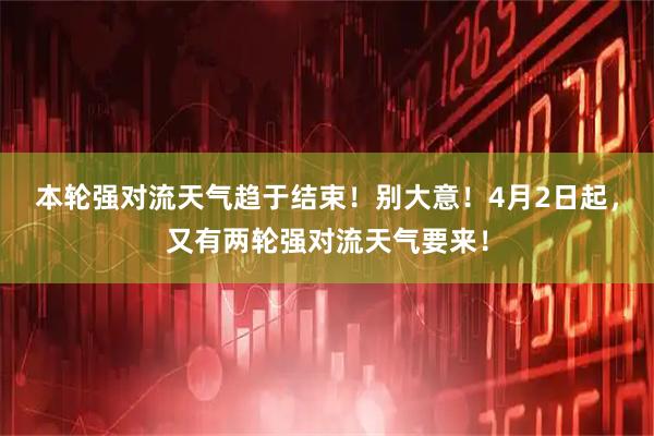 本轮强对流天气趋于结束！别大意！4月2日起，又有两轮强对流天气要来！