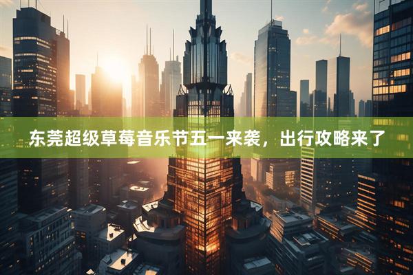 东莞超级草莓音乐节五一来袭，出行攻略来了