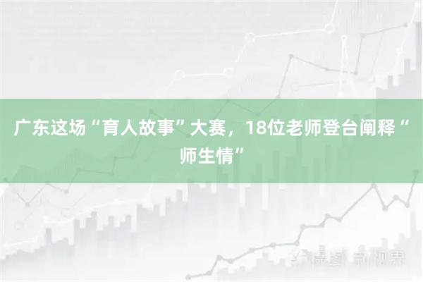广东这场“育人故事”大赛，18位老师登台阐释“师生情”