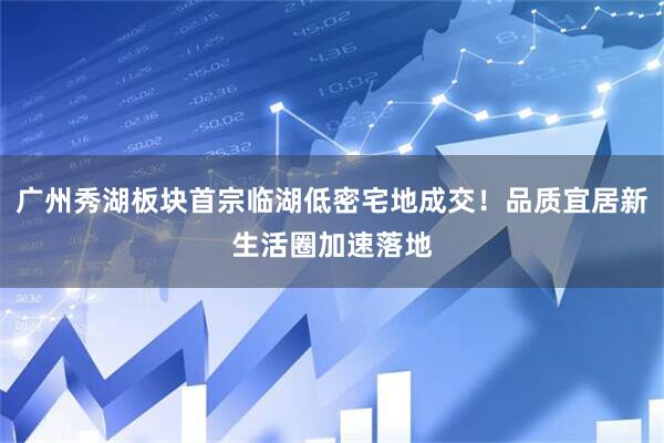 广州秀湖板块首宗临湖低密宅地成交！品质宜居新生活圈加速落地