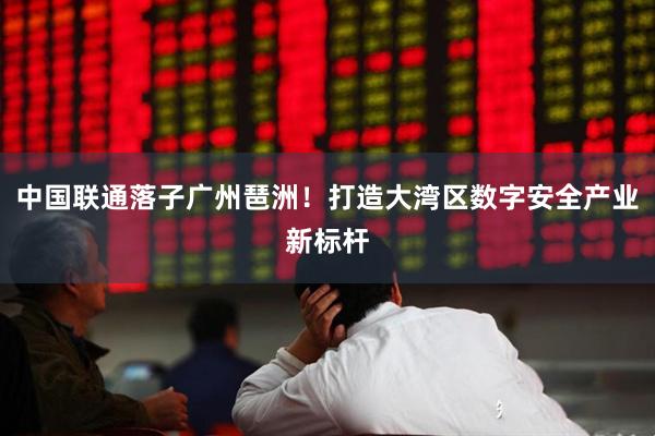 中国联通落子广州琶洲！打造大湾区数字安全产业新标杆