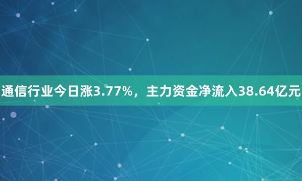 通信行业今日涨3.77%，主力资金净流入38.64亿元