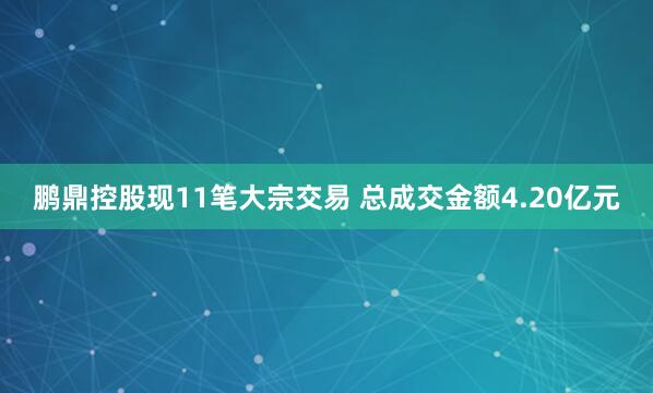 鹏鼎控股现11笔大宗交易 总成交金额4.20亿元