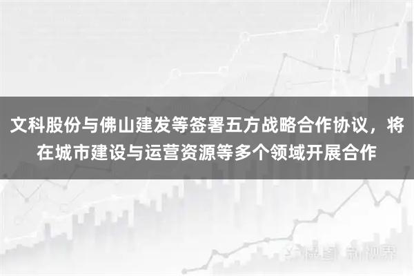 文科股份与佛山建发等签署五方战略合作协议，将在城市建设与运营资源等多个领域开展合作