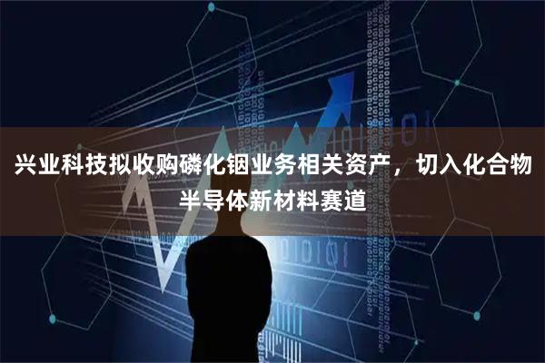 兴业科技拟收购磷化铟业务相关资产，切入化合物半导体新材料赛道