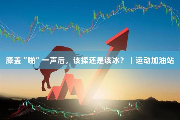 膝盖“啪”一声后,该揉还是该冰?丨运动加油站