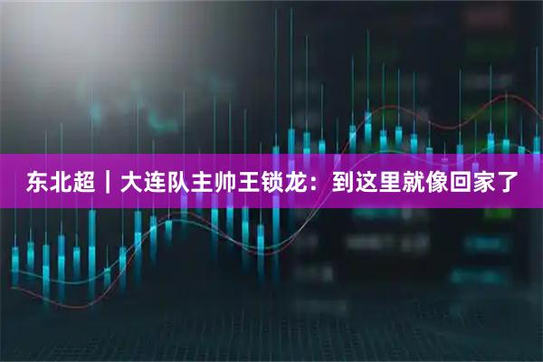 东北超|大连队主帅王锁龙:到这里就像回家了