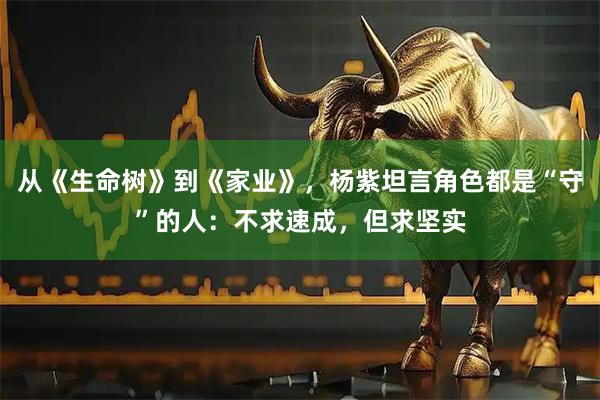 从《生命树》到《家业》，杨紫坦言角色都是“守”的人：不求速成，但求坚实