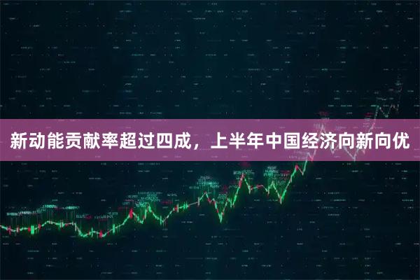新动能贡献率超过四成，上半年中国经济向新向优