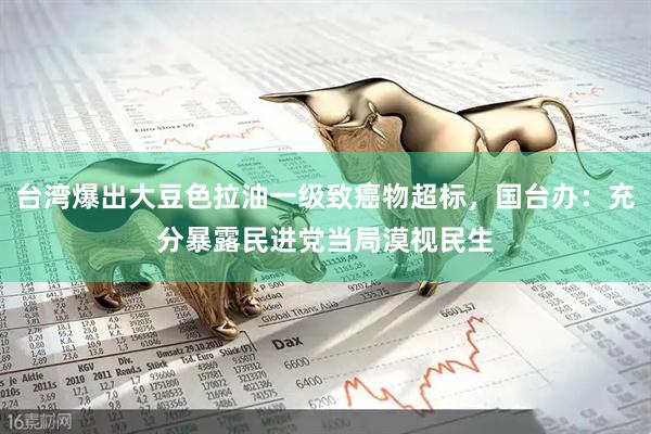 台湾爆出大豆色拉油一级致癌物超标，国台办：充分暴露民进党当局漠视民生